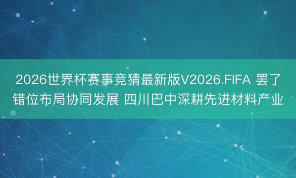 2026世界杯赛事竞猜最新版V2026.FIFA 罢了错位布局协同发展 四川巴中深耕先进材料产业