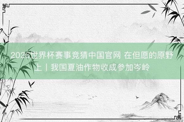 2026世界杯赛事竞猜中国官网 在但愿的原野上丨我国夏油作物收成参加岑岭