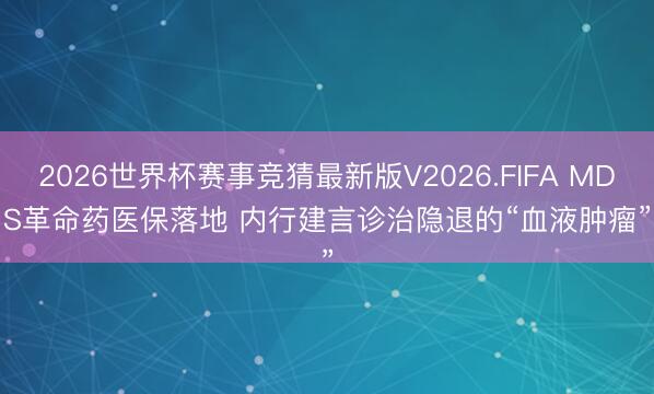 2026世界杯赛事竞猜最新版V2026.FIFA MDS革命药医保落地 内行建言诊治隐退的“血液肿瘤”