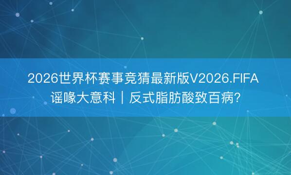 2026世界杯赛事竞猜最新版V2026.FIFA 谣喙大意科｜反式脂肪酸致百病？