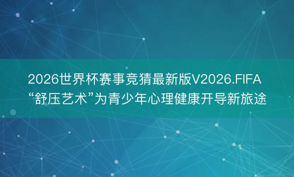 2026世界杯赛事竞猜最新版V2026.FIFA “舒压艺术”为青少年心理健康开导新旅途
