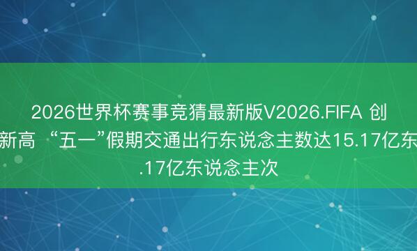 2026世界杯赛事竞猜最新版V2026.FIFA 创历史同时新高  “五一”假期交通出行东说念主数达15.17亿东说念主次