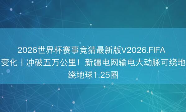 2026世界杯赛事竞猜最新版V2026.FIFA 数说“新”变化丨冲破五万公里！新疆电网输电大动脉可绕地球1.25圈