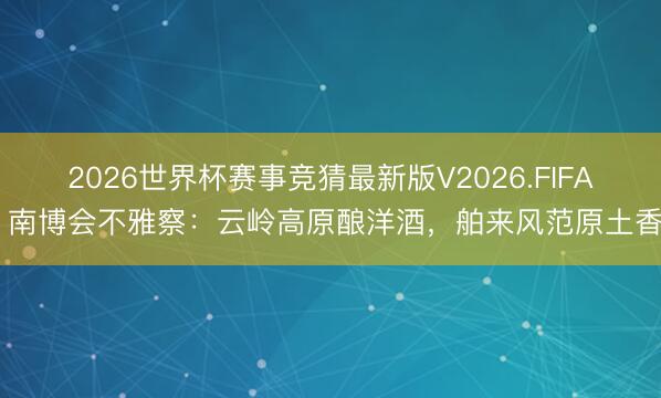 2026世界杯赛事竞猜最新版V2026.FIFA 南博会不雅察：云岭高原酿洋酒，舶来风范原土香