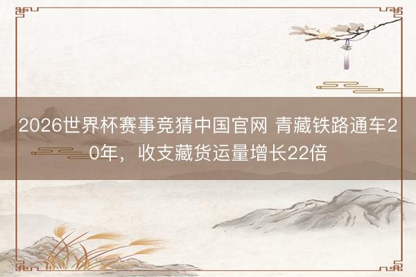 2026世界杯赛事竞猜中国官网 青藏铁路通车20年，收支藏货运量增长22倍