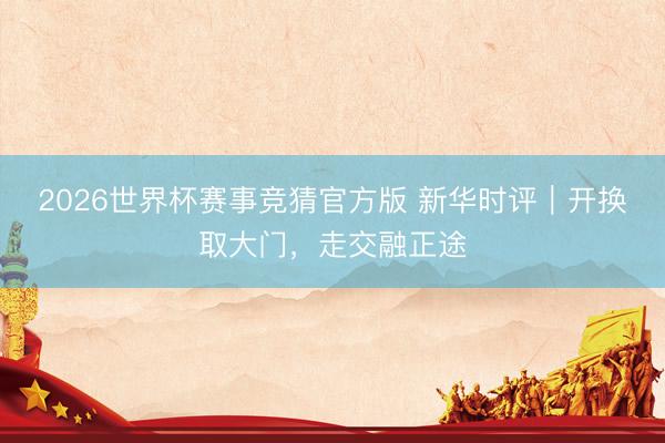2026世界杯赛事竞猜官方版 新华时评｜开换取大门，走交融正途
