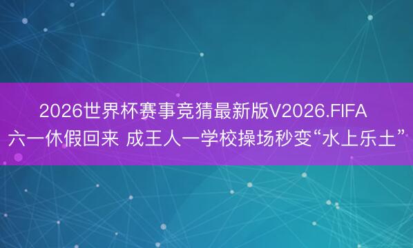 2026世界杯赛事竞猜最新版V2026.FIFA 六一休假回来 成王人一学校操场秒变“水上乐土”