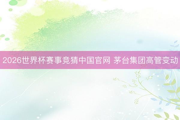 2026世界杯赛事竞猜中国官网 茅台集团高管变动
