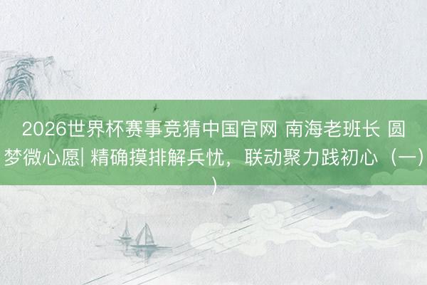 2026世界杯赛事竞猜中国官网 南海老班长 圆梦微心愿| 精确摸排解兵忧，联动聚力践初心（一）