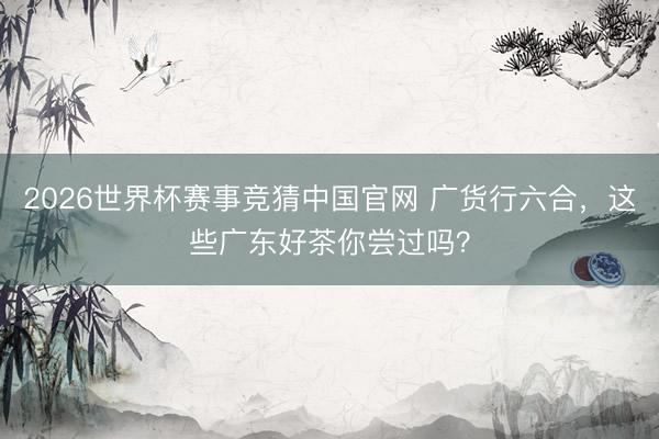 2026世界杯赛事竞猜中国官网 广货行六合，这些广东好茶你尝过吗？