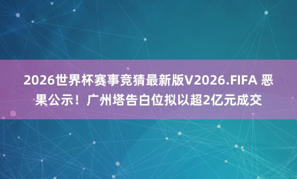 2026世界杯赛事竞猜最新版V2026.FIFA 恶果公示！广州塔告白位拟以超2亿元成交