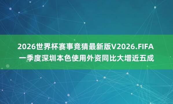 2026世界杯赛事竞猜最新版V2026.FIFA 一季度深圳本色使用外资同比大增近五成