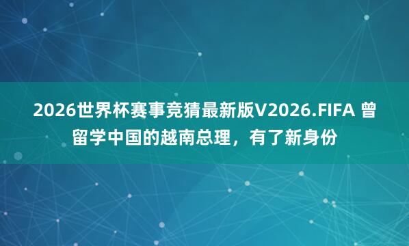 2026世界杯赛事竞猜最新版V2026.FIFA 曾留学中国的越南总理,有了新身份