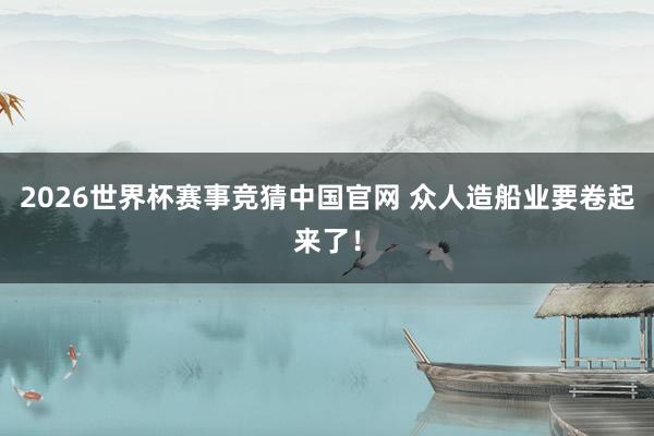2026世界杯赛事竞猜中国官网 众人造船业要卷起来了！