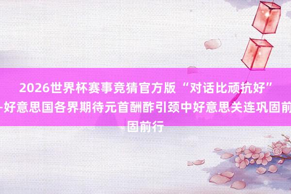 2026世界杯赛事竞猜官方版 “对话比顽抗好”——好意思国各界期待元首酬酢引颈中好意思关连巩固前行