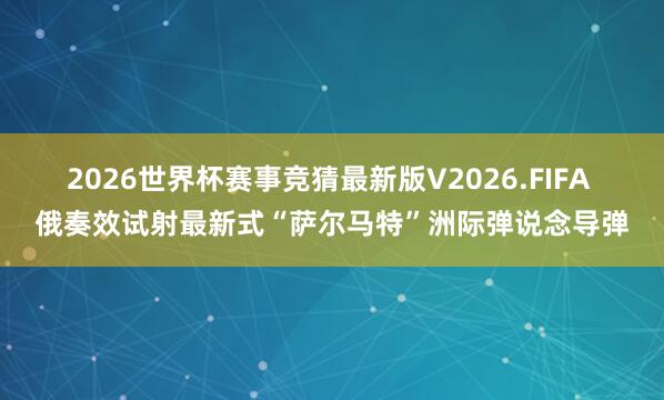2026世界杯赛事竞猜最新版V2026.FIFA 俄奏效试射最新式“萨尔马特”洲际弹说念导弹