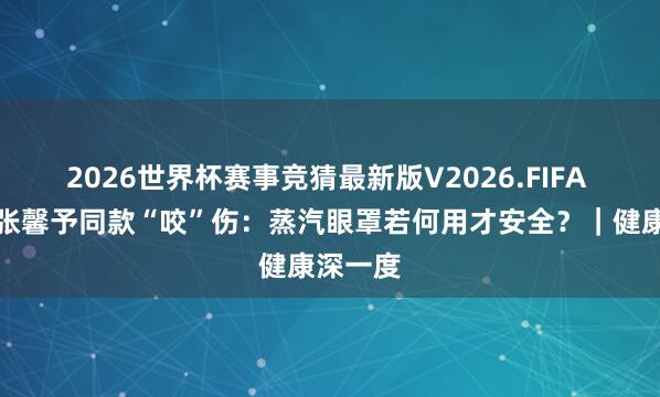 2026世界杯赛事竞猜最新版V2026.FIFA 杨幂、张馨予同款“咬”伤：蒸汽眼罩若何用才安全？｜健康深一度