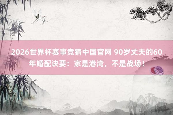 2026世界杯赛事竞猜中国官网 90岁丈夫的60年婚配诀要：家是港湾，不是战场！