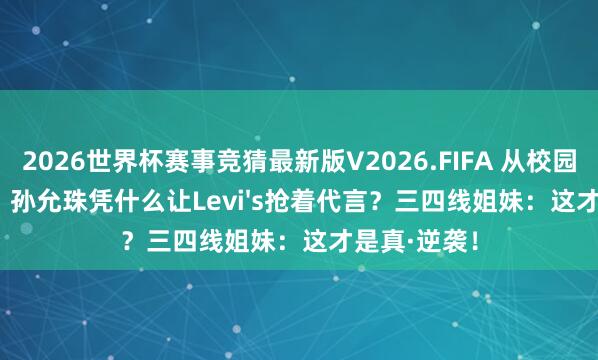 2026世界杯赛事竞猜最新版V2026.FIFA 从校园到LV秀场，孙允珠凭什么让Levi's抢着代言？三四线姐妹：这才是真·逆袭！