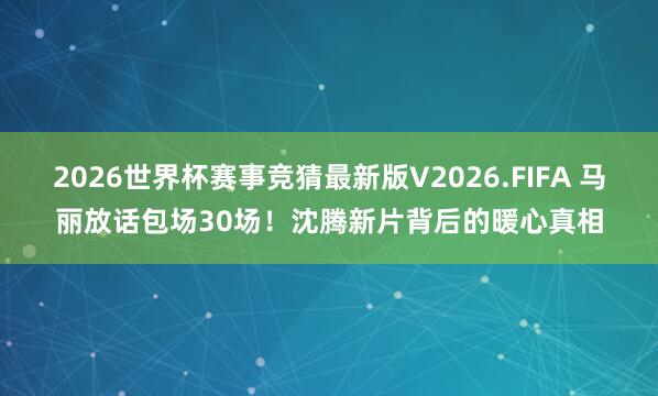 2026世界杯赛事竞猜最新版V2026.FIFA 马丽放话包场30场！沈腾新片背后的暖心真相