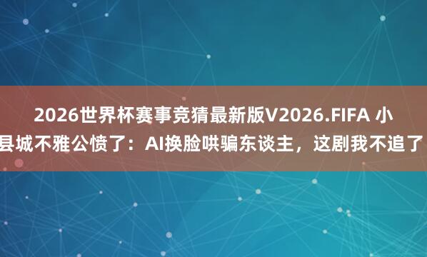 2026世界杯赛事竞猜最新版V2026.FIFA 小县城不雅公愤了：AI换脸哄骗东谈主，这剧我不追了！