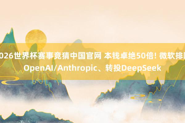 2026世界杯赛事竞猜中国官网 本钱卓绝50倍! 微软排除OpenAI/Anthropic、转投DeepSeek
