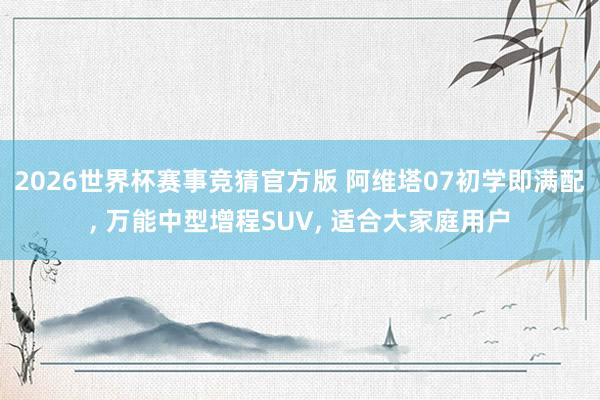 2026世界杯赛事竞猜官方版 阿维塔07初学即满配， 万能中型增程SUV， 适合大家庭用户