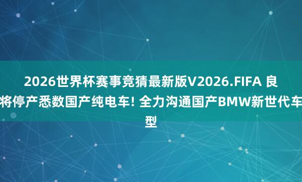 2026世界杯赛事竞猜最新版V2026.FIFA 良马将停产悉数国产纯电车! 全力沟通国产BMW新世代车型