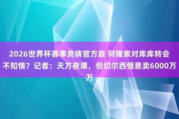 2026世界杯赛事竞猜官方版 阿隆索对库库转会不知情?记者:天方夜谭,但切尔西惬意卖6000万