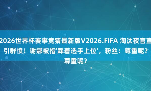 2026世界杯赛事竞猜最新版V2026.FIFA 淘汰夜官宣引群愤！谢娜被指'踩着选手上位'，粉丝：尊重呢？